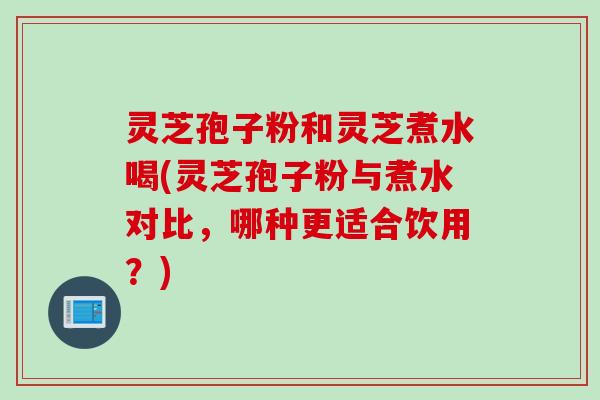 灵芝孢子粉和灵芝煮水喝(灵芝孢子粉与煮水对比，哪种更适合饮用？)