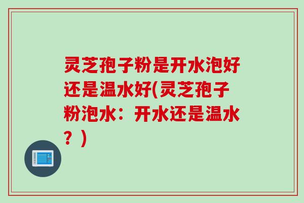 灵芝孢子粉是开水泡好还是温水好(灵芝孢子粉泡水：开水还是温水？)