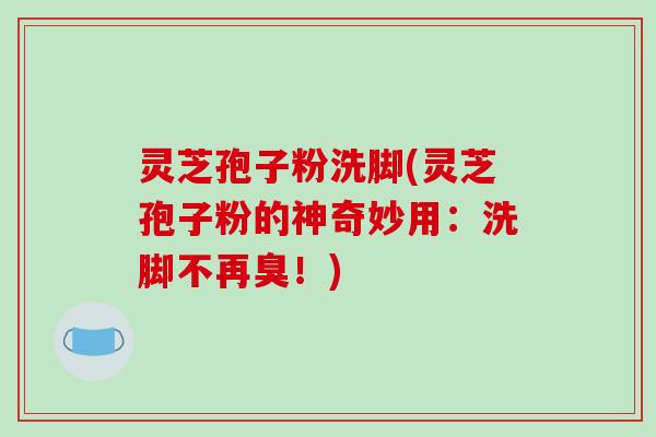 灵芝孢子粉洗脚(灵芝孢子粉的神奇妙用：洗脚不再臭！)
