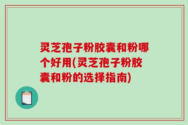 灵芝孢子粉胶囊和粉哪个好用(灵芝孢子粉胶囊和粉的选择指南)