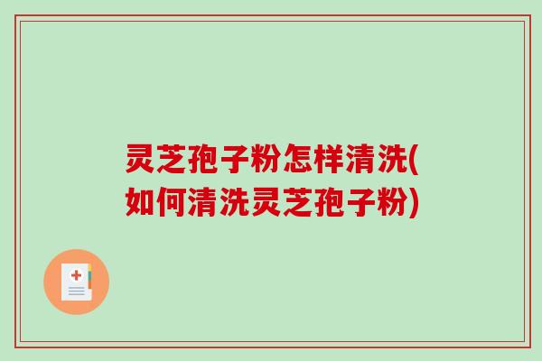 灵芝孢子粉怎样清洗(如何清洗灵芝孢子粉)