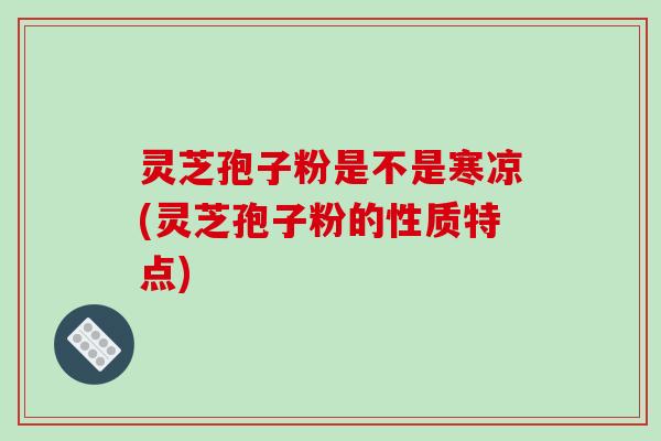 灵芝孢子粉是不是寒凉(灵芝孢子粉的性质特点)