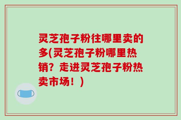 灵芝孢子粉往哪里卖的多(灵芝孢子粉哪里热销？走进灵芝孢子粉热卖市场！)