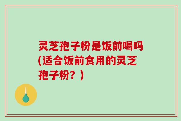 灵芝孢子粉是饭前喝吗(适合饭前食用的灵芝孢子粉？)