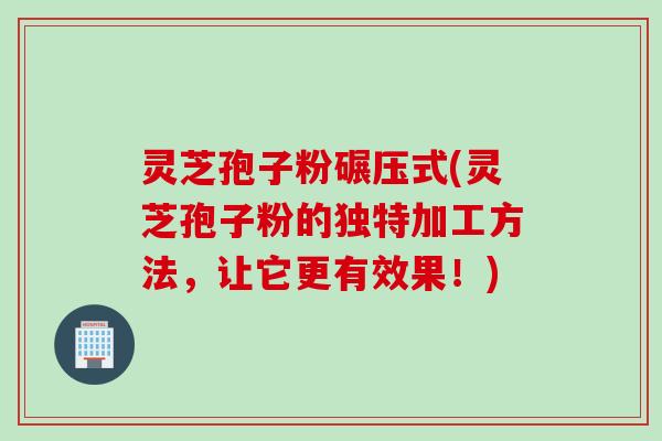 灵芝孢子粉碾压式(灵芝孢子粉的独特加工方法,让它更有效果!) 灵芝孢子粉碾压式(灵芝孢子粉的独特加工方法,让它更有效果!)