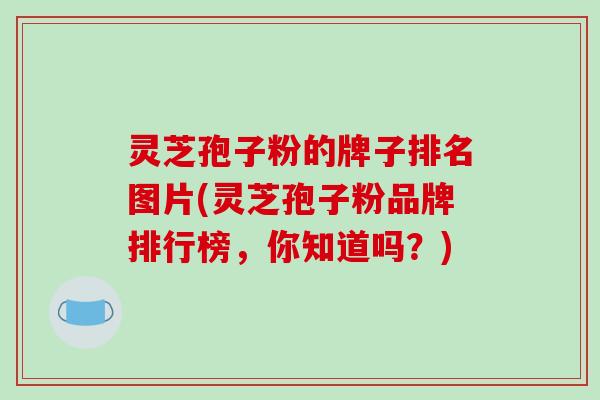 灵芝孢子粉的牌子排名图片(灵芝孢子粉品牌排行榜，你知道吗？)