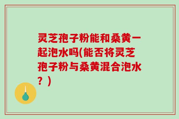 灵芝孢子粉能和桑黄一起泡水吗(能否将灵芝孢子粉与桑黄混合泡水？)
