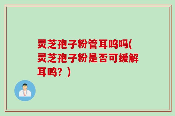 灵芝孢子粉管耳鸣吗(灵芝孢子粉是否可缓解耳鸣？)