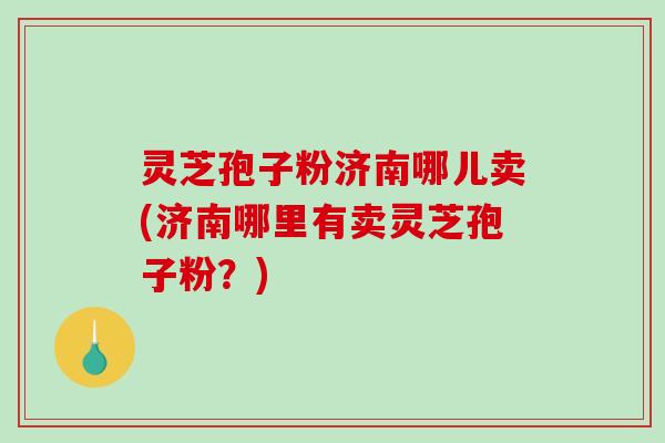 灵芝孢子粉济南哪儿卖(济南哪里有卖灵芝孢子粉？)