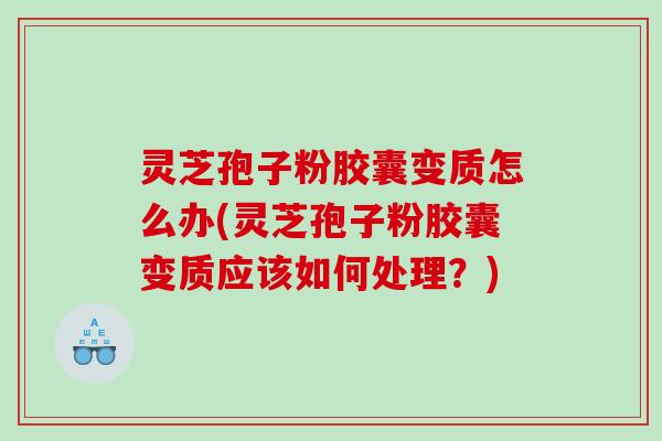 灵芝孢子粉胶囊变质怎么办(灵芝孢子粉胶囊变质应该如何处理？)
