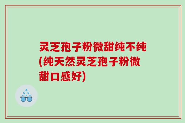 灵芝孢子粉微甜纯不纯(纯天然灵芝孢子粉微甜口感好)