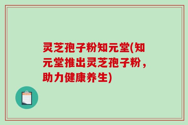 灵芝孢子粉知元堂(知元堂推出灵芝孢子粉，助力健康养生)
