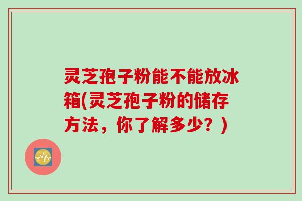 灵芝孢子粉能不能放冰箱(灵芝孢子粉的储存方法，你了解多少？)
