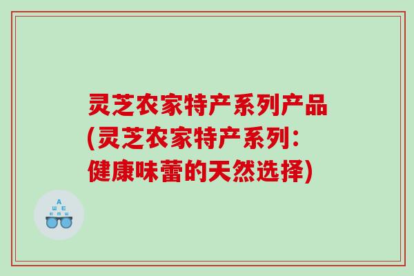 灵芝农家特产系列产品(灵芝农家特产系列：健康味蕾的天然选择)