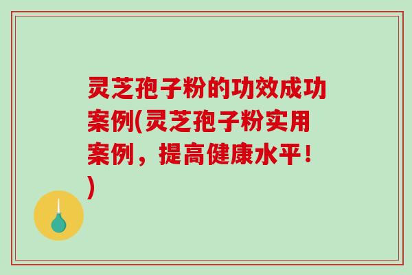 灵芝孢子粉的功效成功案例(灵芝孢子粉实用案例，提高健康水平！)