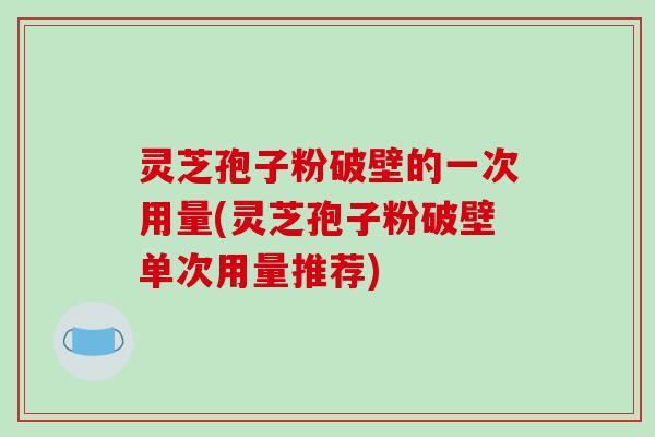 灵芝孢子粉破壁的一次用量(灵芝孢子粉破壁单次用量推荐)