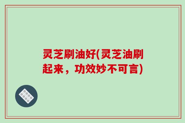 灵芝刷油好(灵芝油刷起来，功效妙不可言)