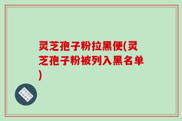 灵芝孢子粉拉黑便(灵芝孢子粉被列入黑名单)