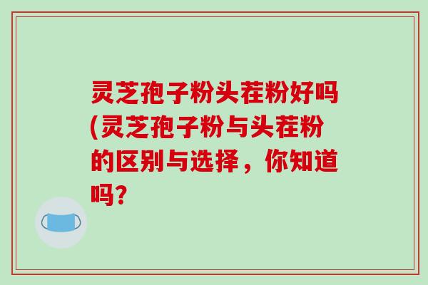 灵芝孢子粉头茬粉好吗(灵芝孢子粉与头茬粉的区别与选择，你知道吗？
