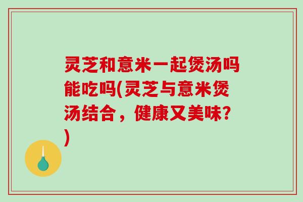 灵芝和意米一起煲汤吗能吃吗(灵芝与意米煲汤结合，健康又美味？)