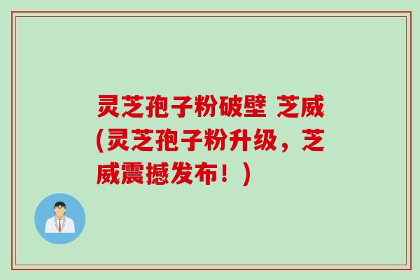 灵芝孢子粉破壁 芝威(灵芝孢子粉升级，芝威震撼发布！)