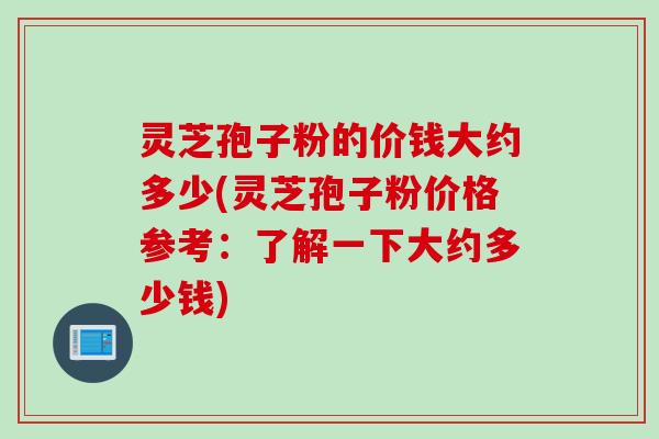 灵芝孢子粉的价钱大约多少(灵芝孢子粉价格参考：了解一下大约多少钱)