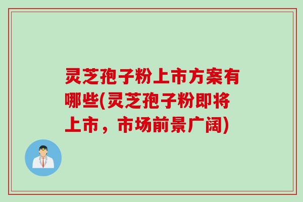 灵芝孢子粉上市方案有哪些(灵芝孢子粉即将上市，市场前景广阔)