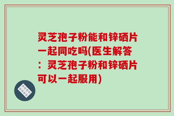 灵芝孢子粉能和锌硒片一起同吃吗(医生解答：灵芝孢子粉和锌硒片可以一起服用)