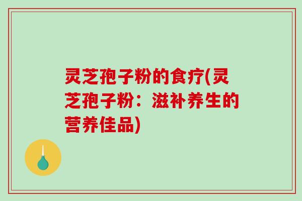 灵芝孢子粉的食疗(灵芝孢子粉：滋补养生的营养佳品)