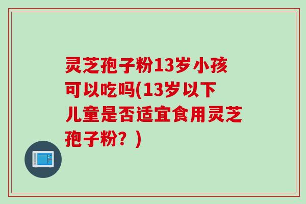 灵芝孢子粉13岁小孩可以吃吗(13岁以下儿童是否适宜食用灵芝孢子粉？)