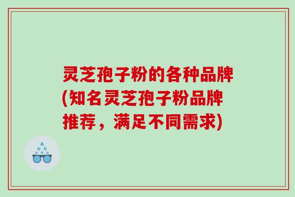 灵芝孢子粉的各种品牌(知名灵芝孢子粉品牌推荐，满足不同需求)