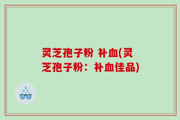 灵芝孢子粉 补血(灵芝孢子粉：补血佳品)