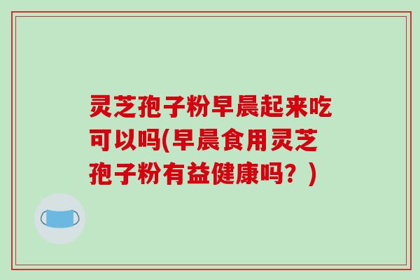灵芝孢子粉早晨起来吃可以吗(早晨食用灵芝孢子粉有益健康吗？)