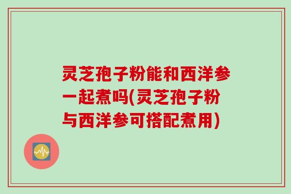 灵芝孢子粉能和西洋参一起煮吗(灵芝孢子粉与西洋参可搭配煮用)