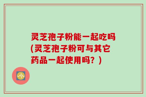 灵芝孢子粉能一起吃吗(灵芝孢子粉可与其它药品一起使用吗？)