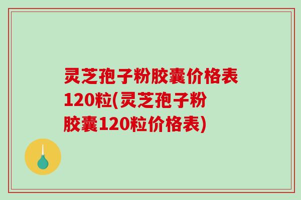 灵芝孢子粉胶囊价格表120粒(灵芝孢子粉胶囊120粒价格表)