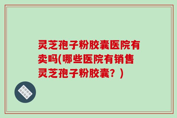 灵芝孢子粉胶囊医院有卖吗(哪些医院有销售灵芝孢子粉胶囊？)