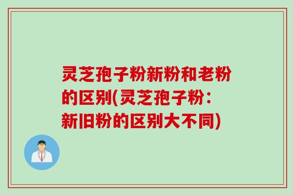 灵芝孢子粉新粉和老粉的区别(灵芝孢子粉：新旧粉的区别大不同)