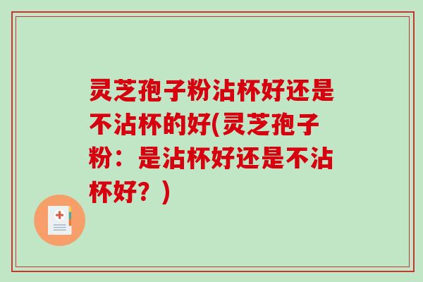 灵芝孢子粉沾杯好还是不沾杯的好(灵芝孢子粉：是沾杯好还是不沾杯好？)