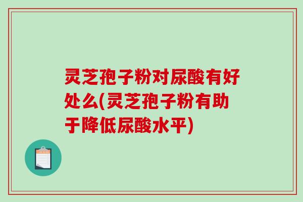 灵芝孢子粉对尿酸有好处么(灵芝孢子粉有助于降低尿酸水平)