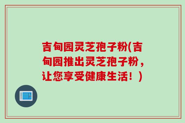 吉甸园灵芝孢子粉(吉甸园推出灵芝孢子粉，让您享受健康生活！)