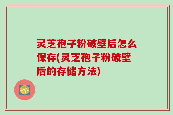灵芝孢子粉破壁后怎么保存(灵芝孢子粉破壁后的存储方法)