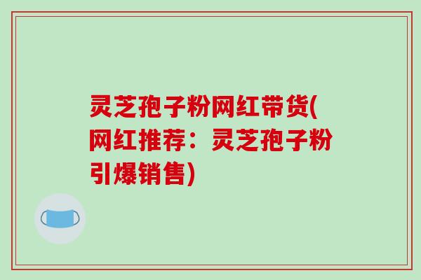 灵芝孢子粉网红带货(网红推荐：灵芝孢子粉引爆销售)
