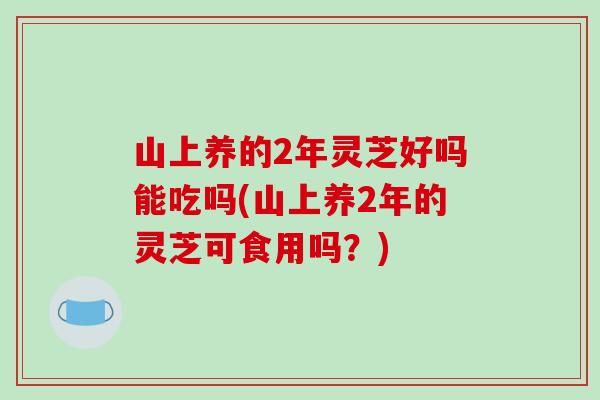 山上养的2年灵芝好吗能吃吗(山上养2年的灵芝可食用吗？)