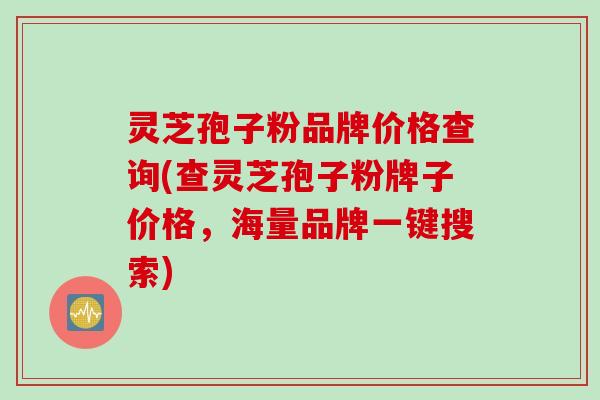 灵芝孢子粉品牌价格查询(查灵芝孢子粉牌子价格，海量品牌一键搜索)