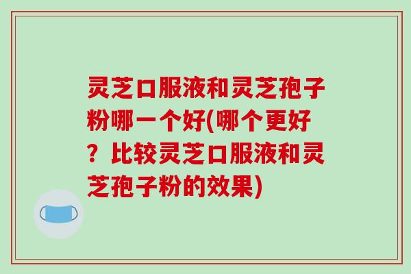 灵芝口服液和灵芝孢子粉哪一个好(哪个更好？比较灵芝口服液和灵芝孢子粉的效果)
