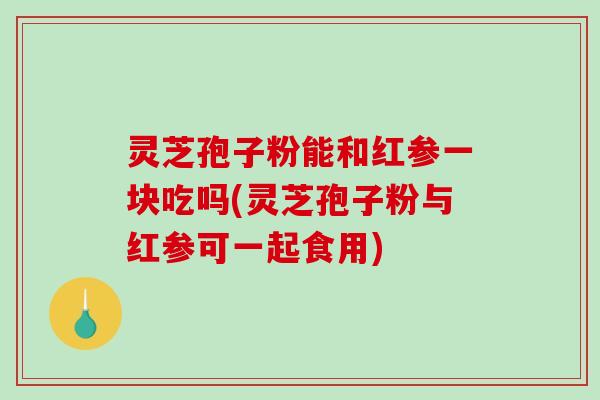 灵芝孢子粉能和红参一块吃吗(灵芝孢子粉与红参可一起食用)