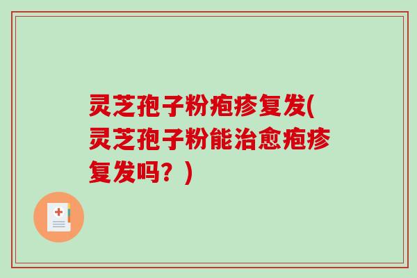 灵芝孢子粉疱疹复发(灵芝孢子粉能治愈疱疹复发吗？)