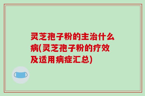灵芝孢子粉的主治什么病(灵芝孢子粉的疗效及适用病症汇总)