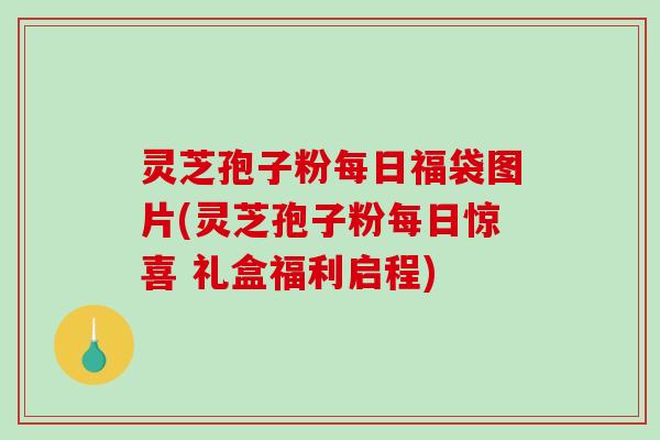 灵芝孢子粉每日福袋图片(灵芝孢子粉每日惊喜 礼盒福利启程)